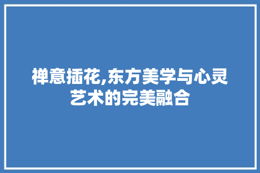 禅意插花,东方美学与心灵艺术的完美融合