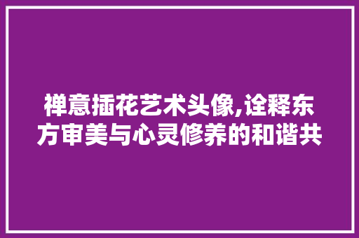 禅意插花艺术头像,诠释东方审美与心灵修养的和谐共鸣