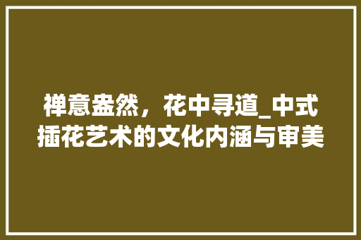 禅意盎然，花中寻道_中式插花艺术的文化内涵与审美意境 种植技巧