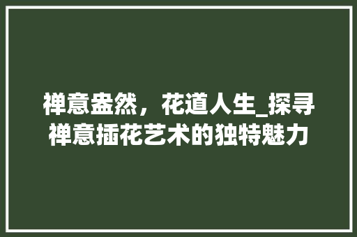 禅意盎然，花道人生_探寻禅意插花艺术的独特魅力 番茄种植技巧