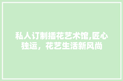 私人订制插花艺术馆,匠心独运，花艺生活新风尚