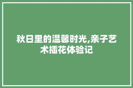 秋日里的温馨时光,亲子艺术插花体验记 种植技巧