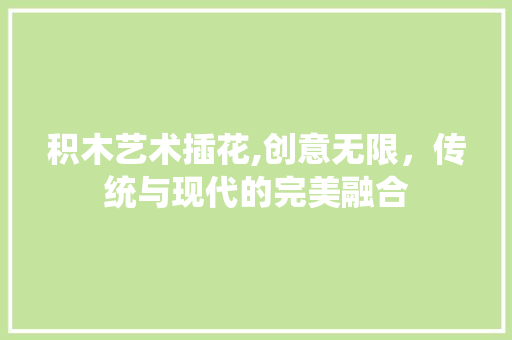 积木艺术插花,创意无限，传统与现代的完美融合