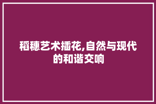 稻穗艺术插花,自然与现代的和谐交响