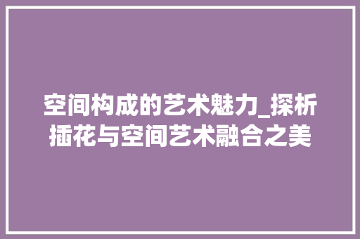 空间构成的艺术魅力_探析插花与空间艺术融合之美 农业常识
