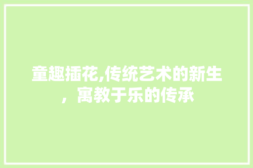 童趣插花,传统艺术的新生，寓教于乐的传承 番茄种植技巧