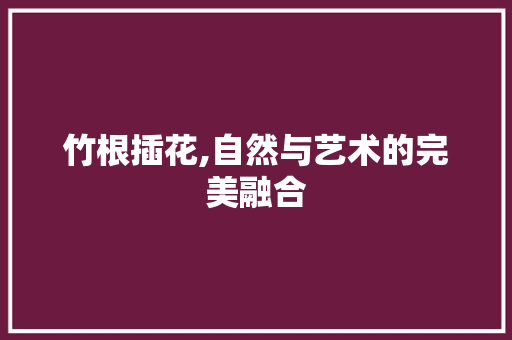 竹根插花,自然与艺术的完美融合 番茄病虫害防治 竹根插花,自然与艺术的完美融合 番茄病虫害防治