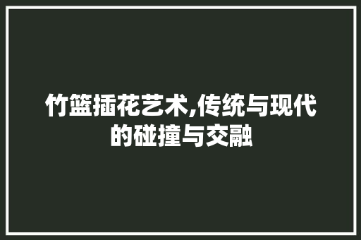 竹篮插花艺术,传统与现代的碰撞与交融