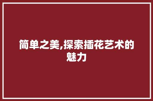 简单之美,探索插花艺术的魅力 花朵知识 简单之美,探索插花艺术的魅力 花朵知识