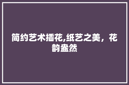 简约艺术插花,纸艺之美，花韵盎然