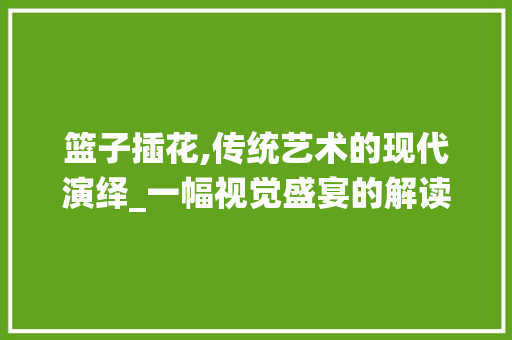 篮子插花,传统艺术的现代演绎_一幅视觉盛宴的解读