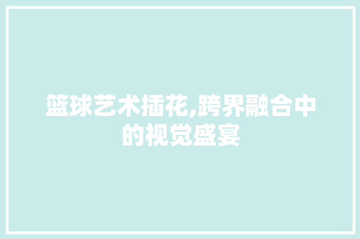 篮球艺术插花,跨界融合中的视觉盛宴 植物种类