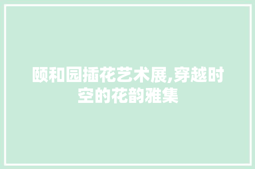 颐和园插花艺术展,穿越时空的花韵雅集 农业常识