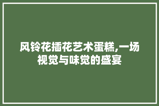 风铃花插花艺术蛋糕,一场视觉与味觉的盛宴 番茄病虫害防治