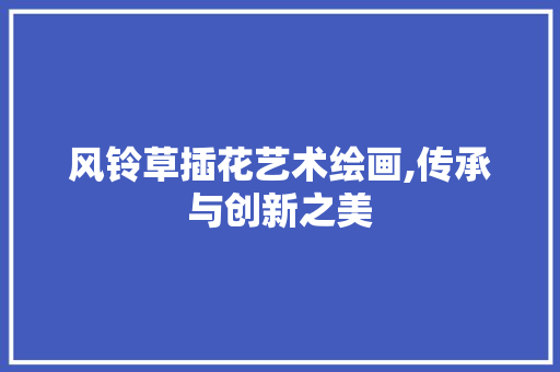 风铃草插花艺术绘画,传承与创新之美 农业常识