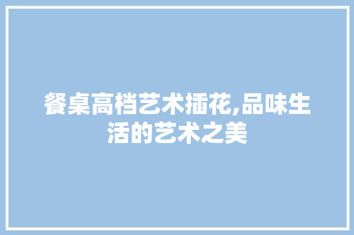 餐桌高档艺术插花,品味生活的艺术之美