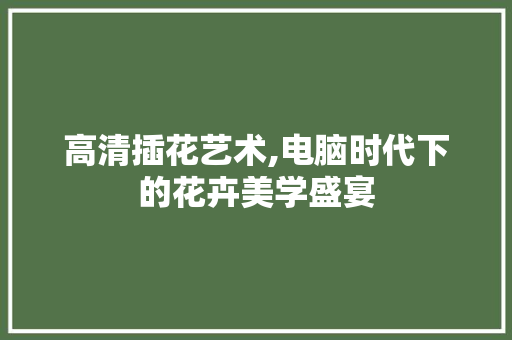 高清插花艺术,电脑时代下的花卉美学盛宴 植物种类