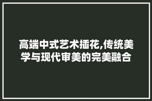 高端中式艺术插花,传统美学与现代审美的完美融合