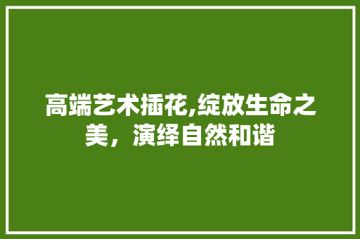 高端艺术插花,绽放生命之美，演绎自然和谐