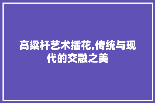 高粱杆艺术插花,传统与现代的交融之美