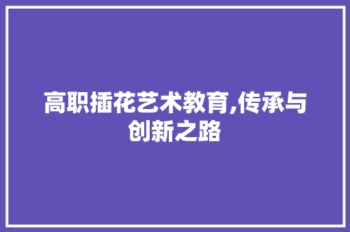 高职插花艺术教育,传承与创新之路