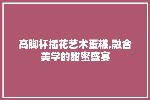 高脚杯插花艺术蛋糕,融合美学的甜蜜盛宴 番茄种植技巧