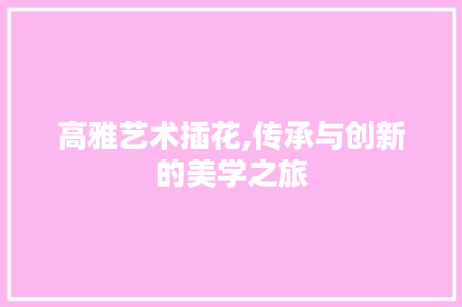 高雅艺术插花,传承与创新的美学之旅