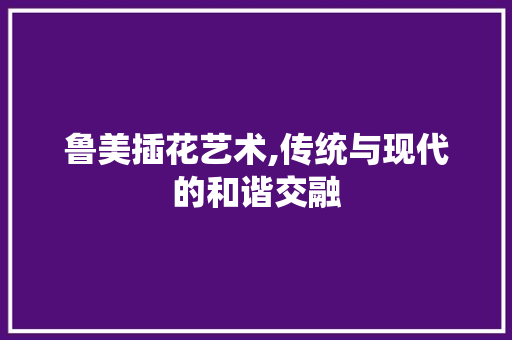 鲁美插花艺术,传统与现代的和谐交融