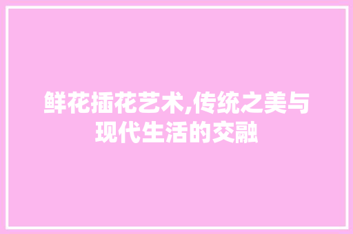 鲜花插花艺术,传统之美与现代生活的交融