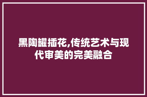 黑陶罐插花,传统艺术与现代审美的完美融合