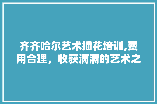 齐齐哈尔艺术插花培训,费用合理，收获满满的艺术之旅