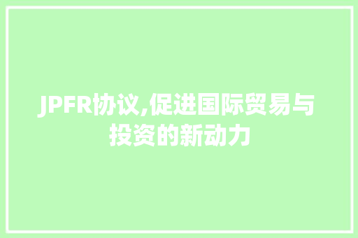 JPFR协议,促进国际贸易与投资的新动力