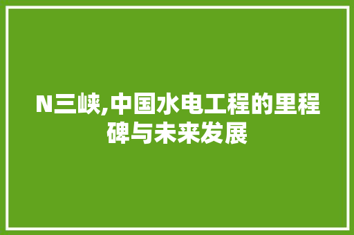 N三峡,中国水电工程的里程碑与未来发展