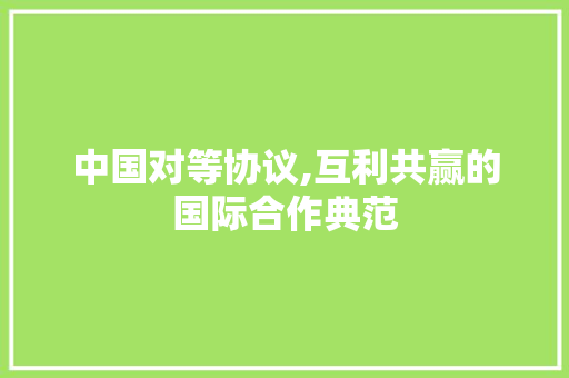 中国对等协议,互利共赢的国际合作典范