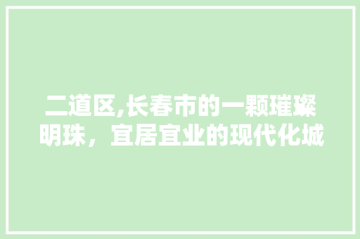 二道区,长春市的一颗璀璨明珠，宜居宜业的现代化城区