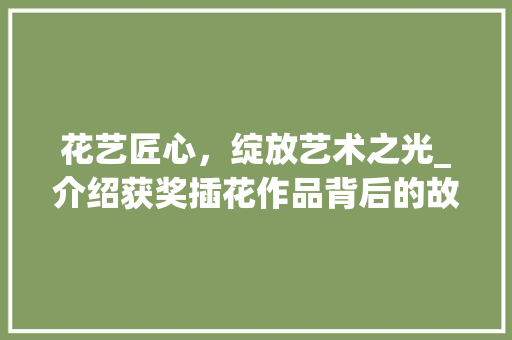 花艺匠心，绽放艺术之光_介绍获奖插花作品背后的故事 花朵知识