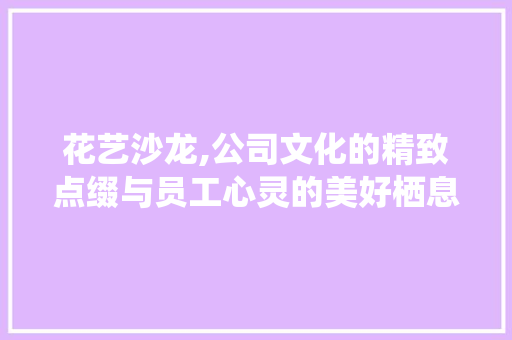 花艺沙龙,公司文化的精致点缀与员工心灵的美好栖息地
