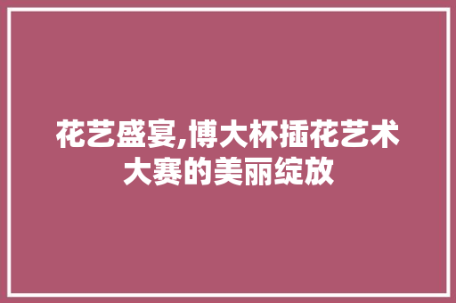 花艺盛宴,博大杯插花艺术大赛的美丽绽放