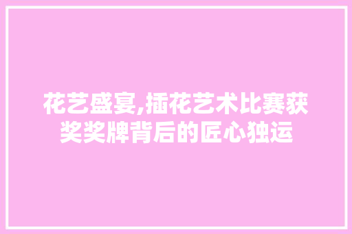 花艺盛宴,插花艺术比赛获奖奖牌背后的匠心独运 花朵知识