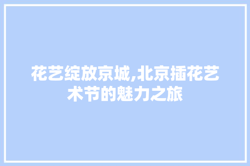 花艺绽放京城,北京插花艺术节的魅力之旅 花朵知识