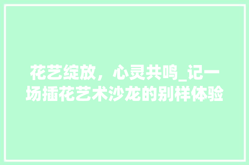 花艺绽放，心灵共鸣_记一场插花艺术沙龙的别样体验 农业常识