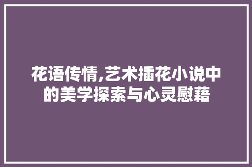 花语传情,艺术插花小说中的美学探索与心灵慰藉 农业常识