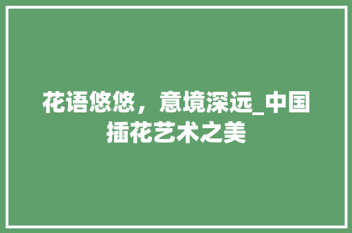 花语悠悠，意境深远_中国插花艺术之美 土壤施肥
