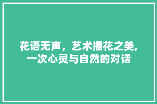 花语无声，艺术插花之美,一次心灵与自然的对话 农业常识