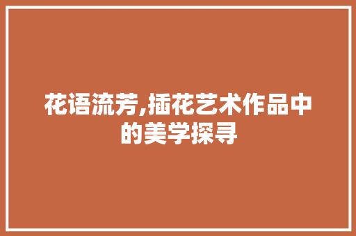 花语流芳,插花艺术作品中的美学探寻 农业常识