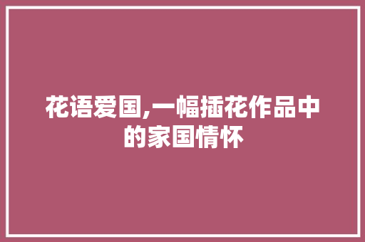 花语爱国,一幅插花作品中的家国情怀 农业常识