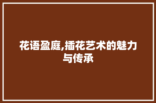 花语盈庭,插花艺术的魅力与传承