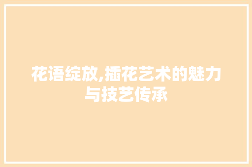 花语绽放,插花艺术的魅力与技艺传承 番茄种植技巧