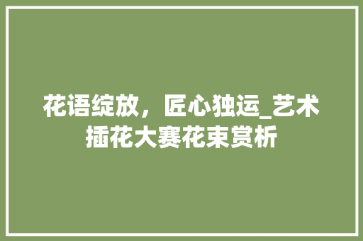 花语绽放，匠心独运_艺术插花大赛花束赏析