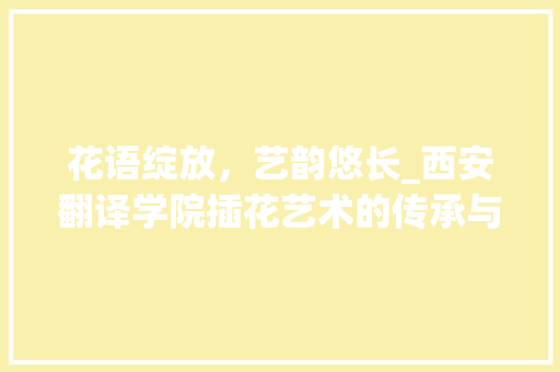 花语绽放，艺韵悠长_西安翻译学院插花艺术的传承与创新 番茄种植技巧